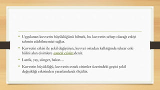• Uygulanan kuvvetin büyüklüğünü bilmek, bu kuvvetin sebep olacağı etkiyi
tahmin edebilmemizi sağlar.
• Kuvvetin etkisi ile şekil değiştiren, kuvvet ortadan kalktığında tekrar eski
hâlini alan cisimlere esnek cisim denir.
• Lastik, yay, sünger, balon…
• Kuvvetin büyüklüğü, kuvvetin esnek cisimler üzerindeki geçici şekil
değişikliği etkisinden yararlanılarak ölçülür.
 