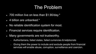 Kuwa.org
The Problem
 700 million live on less than $1.90/day.*
 4 billion are unbanked.*
 No reliable identification system for most.
 Financial services require identification.
 Many governments are not trustworthy.
 Authoritarians, failed states, failed currencies & kelptocrats
 Giving them the power to include and exclude people from financial
services will enable abuse, corruption, surveillance and coercion.
Kuwa.org* World Bank statistics.
 