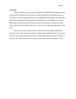 Rojas 4

Conclusion
        After the liberation of Kuwait, the United Nations established the boundaries between
Kuwait and Iraq. Despite Iraq's reluctance to accept the legitimacy of the border given, on
November 17, 1994, it recognized Kuwait as an independent nation (Karam). The aftermath of
the invasion demonstrated the changing international politics in the Middle East and North
Africa region. Iraq's devastated infrastructure, economy, and military confirmed the rising
power of the New World Order and served to "teach a lesson to those defying the rules" (Lust
353).
        However, the origins of Iraq's invasion of Kuwait cannot be simply explained by
relatively recent events and Western negative attitudes against Saddam Hussein. The causes or
reason for the invasion date back to the history of the Ottoman Empire, Western influence in
the region after WWI, discovery of oil reserves, and the Iran-Iraq War that began in 1980.
 