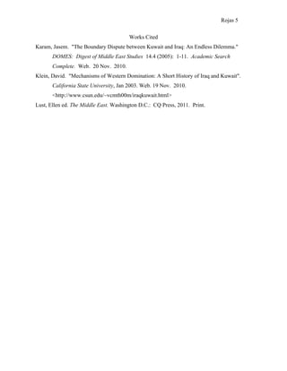 Rojas 5

                                       Works Cited
Karam, Jasem. "The Boundary Dispute between Kuwait and Iraq: An Endless Dilemma."
       DOMES: Digest of Middle East Studies 14.4 (2005): 1-11. Academic Search
       Complete. Web. 20 Nov. 2010.
Klein, David. "Mechanisms of Western Domination: A Short History of Iraq and Kuwait".
       California State University, Jan 2003. Web. 19 Nov. 2010.
       <http://www.csun.edu/~vcmth00m/iraqkuwait.html>
Lust, Ellen ed. The Middle East. Washington D.C.: CQ Press, 2011. Print.
 