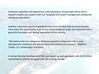 American expertise and experience is also playing an increasingly active role in
Kuwait’s health care system with U.S. hospitals and health management companies
setting up operations.
Another important source of goodwill arises from the fact that so many Kuwaitis
have taken the opportunity to go to the United States to study, and returned with a
generally favorable and lasting impression of the country.
“We believe the U.S. companies that have played an important role in past
development initiatives will also be successful bidders on contracts”, Matthew
Tueller, U.S. Ambassador to Kuwait.
A comprehensive Development Plan was drawn up and approved, with $120 billion
earmarked to achieve that goal over the coming decade.
 