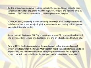 On-the-ground demographic realities indicate the demand is not going to ease.
Schools and hospitals are, along with the highways, bridges and housing units at
the heart of infrastructure to-do lists, key components of the plan.
Kuwait, he adds, is looking at ways of taking advantage of its strategic location to
redefine the country as a major logistical, commercial and trading hub supported
by a robust financial center.
Spread over 62,000 acres, Silk City is structured around 30 communities clustered
into a Finance City, Leisure City, Ecological City and an Education and Culture City.
Early in 2013, the first contracts for the provision of rolling stock and control
system architecture for the Kuwait Metropolitan Rapid Transit System are set to be
adjudicated, and some 60 companies have prequalified for the first stage of a
project that will bring reliable public transport to the outskirts of the capital.
 