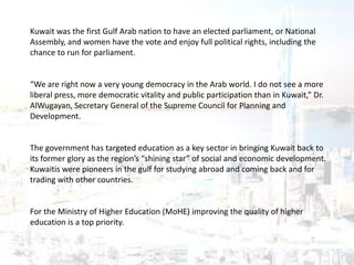 Kuwait was the first Gulf Arab nation to have an elected parliament, or National
Assembly, and women have the vote and enjoy full political rights, including the
chance to run for parliament.
“We are right now a very young democracy in the Arab world. I do not see a more
liberal press, more democratic vitality and public participation than in Kuwait,” Dr.
AlWugayan, Secretary General of the Supreme Council for Planning and
Development.
The government has targeted education as a key sector in bringing Kuwait back to
its former glory as the region’s “shining star” of social and economic development.
Kuwaitis were pioneers in the gulf for studying abroad and coming back and for
trading with other countries.
For the Ministry of Higher Education (MoHE) improving the quality of higher
education is a top priority.
 