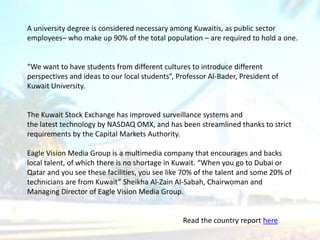 A university degree is considered necessary among Kuwaitis, as public sector
employees– who make up 90% of the total population – are required to hold a one.
“We want to have students from different cultures to introduce different
perspectives and ideas to our local students”, Professor Al-Bader, President of
Kuwait University.
The Kuwait Stock Exchange has improved surveillance systems and
the latest technology by NASDAQ OMX, and has been streamlined thanks to strict
requirements by the Capital Markets Authority.
Eagle Vision Media Group is a multimedia company that encourages and backs
local talent, of which there is no shortage in Kuwait. “When you go to Dubai or
Qatar and you see these facilities, you see like 70% of the talent and some 20% of
technicians are from Kuwait” Sheikha Al-Zain Al-Sabah, Chairwoman and
Managing Director of Eagle Vision Media Group.
Read the country report here
 