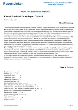 Find Industry reports, Company profiles
ReportLinker                                                                        and Market Statistics



                                               >> Get this Report Now by email!

Kuwait Food and Drink Report Q3 2010
Published on May 2010

                                                                                                              Report Summary

Despite improvements made over H209 (calendar), consumer confidence in Kuwait remains some way off its pre-downturn 2009 peak
with discretion still carrying a marked influence on spending. Although government legislation continues to hamper the development
of the organised mass grocery retail (MGR) industry with co-operatives playing a much more significant role compared to most of the
Gulf region, our headline forecasts suggest promising upside to MGR sales to 2014. BMI estimates organised retail channels to
currently account for about 48% of grocery sales with the informal sector continuing to play a dominant role.
Introducing revised mass grocery retail forecasts this quarter that more appropriately reflect headline food consumption figures, BMI
sees MGR sales growing at an annual average rate of 3.85% with the hypermarket and supermarket segments driving growth.
Thus far unable to target potentially lucrative pockets of consumers located residentially owing to legislation that prohibits private
retailers from setting up near homes, development of the supermarket and modern convenience store segments in particular have
lagged similarly high income Gulf markets like the UAE and Qatar. A relaxation in the prohibitive geographical legislation would likely
lead to BMI pushing up our headline MGR forecasts.
The main MGR player by some distance remains Union of Consumer Cooperative Societies (UCCS), which accounts for a significant
portion of grocery retail sales. Emphasising the fact that Kuwait's MGR industry has yet to come close to realising its potential,
regional hypermarket leaders Carrefour MAF and EMKE-owned Lulu have invested only modestly given the country's income profile
(GDP per capita of nearly US$35,000 in 2009) and fairly large population by regional standards (3.2mn).
By 2019, BMI anticipates the proportional contribution of organised retail to consolidated grocery sales to appreciate to 70%.
Consequently, much of the industry's growth will take place over the coming decade with any relaxation in legislation likely to prove a
catalyst to greater investment from regional players.




                                                                                                               Table of Content

Executive Summary ......... 5
SWOT Analysis             ....... 6
Food Industry SWOT               .......... 6
Drink Industry SWOT              ......... 7
Mass Grocery Retail SWOT                    8
Business Environment .... 9
BMI's Core Global Industry Views                     ........... 9
Table: BMI's Core Views For The Food & Drink Industry . 10
Middle East Food & Drink Business Environment Ratings ...... 11
Middle East Food & Drink Business Environment Ratings ' Q3 2010 .. 13
Kuwait's Food & Drink Business Environment Rating ........ 13
Macroeconomic Outlook                  ........ 14
Kuwait ' Economic Activity              ............... 16
Food ................ 17
Industry Forecast Scenario                .... 17
Food Consumption              ............ 17



Kuwait Food and Drink Report Q3 2010                                                                                              Page 1/5
 
