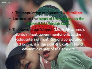 • The population of Kuwait is 2.38 million
• Located at the heart of the country on the
           shore of the Persian Gulf .
• The Kuwaiti parliament (Majlis Al-Umma),
    contain most governmental offices, the
  headquarters of most Kuwaiti corporations
   and banks, it is the political, cultural and
        economic center of the emirate
 