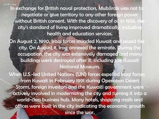 In exchange for British naval protection, Mubārak was not to
       negotiate or give territory to any other foreign power
  without British consent. With the discovery of oil in 1936, the
    city’s standard of living improved dramatically, including
                  health and education services.
On August 2, 1990, Iraqi forces invaded Kuwait and seized the
     city. On August 8, Iraq annexed the emirate. During the
    occupation, the city was extensively damaged and many
      buildings were destroyed after it, including the Kuwait
                         National Museum.
When U.S.-led United Nations (UN) forces expelled Iraqi forces
      from Kuwait in February 1991 during Operation Desert
   Storm, foreign investors and the Kuwaiti government were
 actively involved in modernizing the city and turning it into a
    world-class business hub. Many hotels, shopping malls and
  offices were built in the city indicating the economic growth
                            since the war.
 