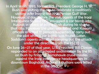 In April 14–16, 1993, former U.S. President George H. W.
     Bush was visiting the city to celebrate a coalition's
       victory over Iraq in the 1991 Persian Gulf War.
   However, a day before the visit, agents of the Iraqi
    Intelligence Service (IIS) smuggled a car bomb into
     Kuwait in intent of killing Bush during his visit to
   that city. However the plan was foiled and Kuwaiti
     officials arrested 17 persons suspected of carry out
        the plot after a car bomb was found. Later,
   Saddam's agents admitted carrying out the attack
              under the direction from the IIS.[3]
 On June 26–27 of that year, U.S. President Bill Clinton
   responded to an attempted assassination by the IIS
       on Bush by firing 23 Tomahawk cruise missiles
       against the Iraqi Intelligence headquarters in
   downtown Baghdad. Around 8 civilians were killed
                         in the attack.
 