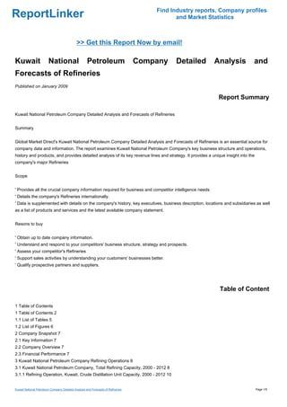 Find Industry reports, Company profiles
ReportLinker                                                                                 and Market Statistics



                                             >> Get this Report Now by email!

Kuwait                  National                     Petroleum                    Company   Detailed       Analysis             and
Forecasts of Refineries
Published on January 2009

                                                                                                             Report Summary

Kuwait National Petroleum Company Detailed Analysis and Forecasts of Refineries


Summary


Global Market Direct's Kuwait National Petroleum Company Detailed Analysis and Forecasts of Refineries is an essential source for
company data and information. The report examines Kuwait National Petroleum Company's key business structure and operations,
history and products, and provides detailed analysis of its key revenue lines and strategy. It provides a unique insight into the
company's major Refineries


Scope


' Provides all the crucial company information required for business and competitor intelligence needs
' Details the company's Refineries internationally.
' Data is supplemented with details on the company's history, key executives, business description, locations and subsidiaries as well
as a list of products and services and the latest available company statement.


Resons to buy


' Obtain up to date company information.
' Understand and respond to your competitors' business structure, strategy and prospects.
' Assess your competitor's Refineries
' Support sales activities by understanding your customers' businesses better.
' Qualify prospective partners and suppliers.




                                                                                                              Table of Content

1 Table of Contents
1 Table of Contents 2
1.1 List of Tables 5
1.2 List of Figures 6
2 Company Snapshot 7
2.1 Key Information 7
2.2 Company Overview 7
2.3 Financial Performance 7
3 Kuwait National Petroleum Company Refining Operations 8
3.1 Kuwait National Petroleum Company, Total Refining Capacity, 2000 - 2012 8
3.1.1 Refining Operation, Kuwait, Crude Distillation Unit Capacity, 2000 - 2012 10


Kuwait National Petroleum Company Detailed Analysis and Forecasts of Refineries                                                     Page 1/5
 