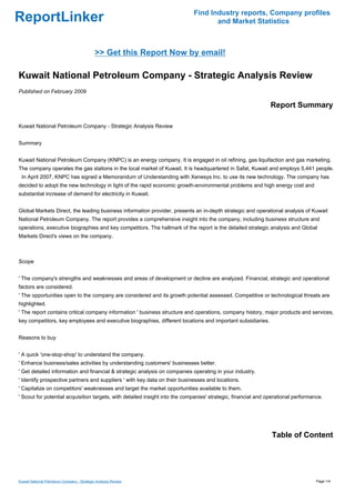Find Industry reports, Company profiles
ReportLinker                                                                        and Market Statistics



                                             >> Get this Report Now by email!

Kuwait National Petroleum Company - Strategic Analysis Review
Published on February 2009

                                                                                                               Report Summary

Kuwait National Petroleum Company - Strategic Analysis Review


Summary


Kuwait National Petroleum Company (KNPC) is an energy company. It is engaged in oil refining, gas liquifaction and gas marketing.
The company operates the gas stations in the local market of Kuwait. It is headquartered in Safat, Kuwait and employs 5,441 people.
 In April 2007, KNPC has signed a Memorandum of Understanding with Xenesys Inc. to use its new technology. The company has
decided to adopt the new technology in light of the rapid economic growth-environmental problems and high energy cost and
substantial increase of demand for electricity in Kuwait.


Global Markets Direct, the leading business information provider, presents an in-depth strategic and operational analysis of Kuwait
National Petroleum Company. The report provides a comprehensive insight into the company, including business structure and
operations, executive biographies and key competitors. The hallmark of the report is the detailed strategic analysis and Global
Markets Direct's views on the company.



Scope


' The company's strengths and weaknesses and areas of development or decline are analyzed. Financial, strategic and operational
factors are considered.
' The opportunities open to the company are considered and its growth potential assessed. Competitive or technological threats are
highlighted.
' The report contains critical company information ' business structure and operations, company history, major products and services,
key competitors, key employees and executive biographies, different locations and important subsidiaries.


Reasons to buy


' A quick 'one-stop-shop' to understand the company.
' Enhance business/sales activities by understanding customers' businesses better.
' Get detailed information and financial & strategic analysis on companies operating in your industry.
' Identify prospective partners and suppliers ' with key data on their businesses and locations.
' Capitalize on competitors' weaknesses and target the market opportunities available to them.
' Scout for potential acquisition targets, with detailed insight into the companies' strategic, financial and operational performance.




                                                                                                               Table of Content




Kuwait National Petroleum Company - Strategic Analysis Review                                                                      Page 1/4
 