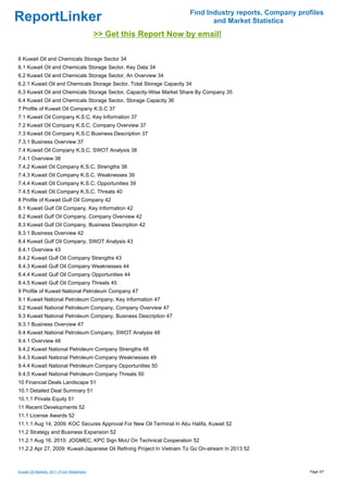 Find Industry reports, Company profiles
ReportLinker                                                                  and Market Statistics
                                             >> Get this Report Now by email!

6 Kuwait Oil and Chemicals Storage Sector 34
6.1 Kuwait Oil and Chemicals Storage Sector, Key Data 34
6.2 Kuwait Oil and Chemicals Storage Sector, An Overview 34
6.2.1 Kuwait Oil and Chemicals Storage Sector, Total Storage Capacity 34
6.3 Kuwait Oil and Chemicals Storage Sector, Capacity-Wise Market Share By Company 35
6.4 Kuwait Oil and Chemicals Storage Sector, Storage Capacity 36
7 Profile of Kuwait Oil Company K.S.C 37
7.1 Kuwait Oil Company K.S.C, Key Information 37
7.2 Kuwait Oil Company K.S.C, Company Overview 37
7.3 Kuwait Oil Company K.S.C Business Description 37
7.3.1 Business Overview 37
7.4 Kuwait Oil Company K.S.C, SWOT Analysis 38
7.4.1 Overview 38
7.4.2 Kuwait Oil Company K.S.C. Strengths 38
7.4.3 Kuwait Oil Company K.S.C. Weaknesses 39
7.4.4 Kuwait Oil Company K.S.C. Opportunities 39
7.4.5 Kuwait Oil Company K.S.C. Threats 40
8 Profile of Kuwait Gulf Oil Company 42
8.1 Kuwait Gulf Oil Company, Key Information 42
8.2 Kuwait Gulf Oil Company, Company Overview 42
8.3 Kuwait Gulf Oil Company, Business Description 42
8.3.1 Business Overview 42
8.4 Kuwait Gulf Oil Company, SWOT Analysis 43
8.4.1 Overview 43
8.4.2 Kuwait Gulf Oil Company Strengths 43
8.4.3 Kuwait Gulf Oil Company Weaknesses 44
8.4.4 Kuwait Gulf Oil Company Opportunities 44
8.4.5 Kuwait Gulf Oil Company Threats 45
9 Profile of Kuwait National Petroleum Company 47
9.1 Kuwait National Petroleum Company, Key Information 47
9.2 Kuwait National Petroleum Company, Company Overview 47
9.3 Kuwait National Petroleum Company, Business Description 47
9.3.1 Business Overview 47
9.4 Kuwait National Petroleum Company, SWOT Analysis 48
9.4.1 Overview 48
9.4.2 Kuwait National Petroleum Company Strengths 48
9.4.3 Kuwait National Petroleum Company Weaknesses 49
9.4.4 Kuwait National Petroleum Company Opportunities 50
9.4.5 Kuwait National Petroleum Company Threats 50
10 Financial Deals Landscape 51
10.1 Detailed Deal Summary 51
10.1.1 Private Equity 51
11 Recent Developments 52
11.1 License Awards 52
11.1.1 Aug 14, 2009: KOC Secures Approval For New Oil Terminal In Abu Halifa, Kuwait 52
11.2 Strategy and Business Expansion 52
11.2.1 Aug 16, 2010: JOGMEC, KPC Sign MoU On Technical Cooperation 52
11.2.2 Apr 27, 2009: Kuwait-Japanese Oil Refining Project In Vietnam To Go On-stream In 2013 52



Kuwait Oil Markets, 2011 (From Slideshare)                                                               Page 3/7
 