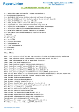 Find Industry reports, Company profiles
ReportLinker                                                                    and Market Statistics
                                             >> Get this Report Now by email!

11.2.3 Mar 25, 2009: Kuwait To Proceed With $15 Billion Zour Oil Refinery 53
11.3 Other Significant Developments 53
11.3.1 Nov 30, 2010: KPC To Invest $90 Billion On Domestic And Foreign Oil Projects 53
11.3.2 Oct 14, 2010: KOC Awards Oil And Gas Gathering Center Contract To Arab Al-Khareef 54
11.3.3 Oct 13, 2010: KPC Gets New CEO Farouk al-Zanki 54
11.3.4 Oct 04, 2010: Kuwait Plans To Increase Its Refining Capacity 54
11.3.5 Sep 28, 2010: India, Kuwait To Enhance Cooperation In Energy Sector 55
11.3.6 Sep 19, 2010: Iraq, Kuwait Agree To Jointly Invest In Shared Oilfields Development 55
11.3.7 Aug 25, 2010: Kuwait And Iraq Sign Agreement Over Border Oilfields 56
11.3.8 Aug 22, 2010: Kuwait Plans $35 Billion Investment On Oil Projects 56
11.3.9 Aug 10, 2010: Four Arab States Show Interest In Buying Iranian Gas 56
12 Appendix 57
12.1 Abbreviations 57
12.2 Methodology 57
12.2.1 Coverage 57
12.2.2 Secondary Research 58
12.2.3 Primary Research 58
12.2.4 Expert Panel Validation 58
12.3 Contact Us 59
12.4 Disclaimer 59


1.1 List of Tables


Table 1: Kuwait, Historic and Forecast Production and Consumption of Crude Oil, Thousand Barrels per Day, 2000-2020 9
Table 2: Kuwait, Historic and Forecast Exports of Crude Oil, Thousand Barrels per Day, 2000-2020 11
Table 3: Kuwait, Historic Reserves of Crude Oil, Million Barrels, 2000-2010 13
Table 4: Kuwait, Crude Oil Key Statistics, 2010 16
Table 5: Kuwait, Total Gross Crude Oil Production (MMBBLs), 2003-2010 17
Table 6: Kuwait, Gross Crude Oil Production (MMBBLs) by Type, 2003-2010 18
Table 7: Kuwait, Gross Crude Oil Production (MMBBLs) by Type, 2003- 2010 18
Table 8: Kuwait, Gross Crude Oil Production (MMBBLs), by Assets, 2003- 2010 19
Table 9: Kuwait, Gross Equity Weighted Crude Oil Production by Company (MMBBLs), 2003-2010 19
Table 10: Kuwait, Market Share (%) of Key Companies based on Gross Equity Weighted Crude Oil Production, 2003-2010 20
Table 11: Kuwait, Gross Crude Oil Production (MMBBLs), Forecast by Assets, 2011-2015 22
Table 12: Kuwait, Active Oil Field Asset Details 23
Table 13: Kuwait, Planned Oil Field Asset Details 23
Table 14: Kuwait, Pipeline Key Statistics, April 2011 26
Table 15: Kuwait, Crude Oil Pipeline Length by Company (Km), April 2011 26
Table 16: Kuwait, Petroleum Product Pipeline Length by Company (Km), April 2011 27
Table 17: Kuwait, Crude Oil Pipelines, April 2011 28
Table 18: Kuwait, Petroleum Product Pipelines, April 2011 29
Table 19: Kuwait, Refinery Key Statistics, April 2011 30
Table 20: Kuwait, Total Refining Capacity (MMTPA), 2000- 2015 30
Table 21: Kuwait, Refining Capacity by Company (MMTPA), 2000-2015 31
Table 22: Kuwait, Crude Distillation Unit Capacity (MMTPA), 2000-2015 32
Table 23: Kuwait, Coking Unit Capacity (MMTPA), 2000-2015 32
Table 24: Kuwait, Fluid Catalytic Cracking Unit Capacity (MMTPA), 2000-2015 33
Table 25: Kuwait, Hydrocracking Unit Capacity (MMTPA), 2000-2015 33



Kuwait Oil Markets, 2011 (From Slideshare)                                                                              Page 4/7
 