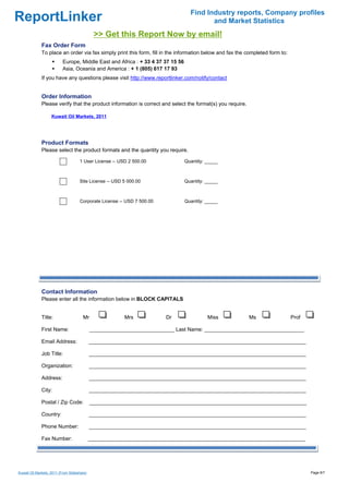 Find Industry reports, Company profiles
ReportLinker                                                                              and Market Statistics
                                              >> Get this Report Now by email!
              Fax Order Form
              To place an order via fax simply print this form, fill in the information below and fax the completed form to:
                           Europe, Middle East and Africa : + 33 4 37 37 15 56
                           Asia, Oceania and America : + 1 (805) 617 17 93
              If you have any questions please visit http://www.reportlinker.com/notify/contact


              Order Information
              Please verify that the product information is correct and select the format(s) you require.

                    Kuwait Oil Markets, 2011




              Product Formats
              Please select the product formats and the quantity you require.

                                     1 User License--USD 2 500.00                Quantity: _____



                                     Site License--USD 5 000.00                  Quantity: _____



                                     Corporate License--USD 7 500.00             Quantity: _____




              Contact Information
              Please enter all the information below in BLOCK CAPITALS


              Title:                   Mr                Mrs           Dr                  Miss             Ms                 Prof

              First Name:                    _____________________________ Last Name: __________________________________

              Email Address:                 __________________________________________________________________________

              Job Title:                     __________________________________________________________________________

              Organization:                  __________________________________________________________________________

              Address:                       __________________________________________________________________________

              City:                          __________________________________________________________________________

              Postal / Zip Code:             __________________________________________________________________________

              Country:                       __________________________________________________________________________

              Phone Number:                  __________________________________________________________________________

              Fax Number:                    __________________________________________________________________________




Kuwait Oil Markets, 2011 (From Slideshare)                                                                                            Page 6/7
 