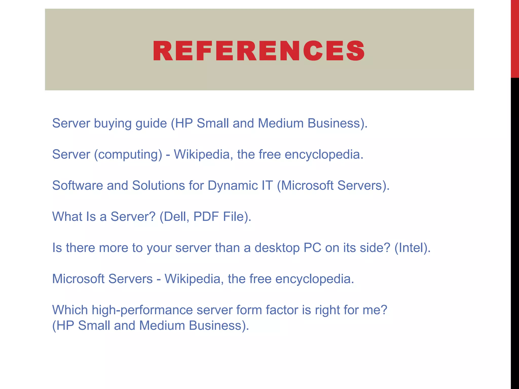 REFERENCES Server buying guide (HP Small and Medium Business ). Server (computing) - Wikipedia, the free  encyclopedia. Software and Solutions for Dynamic IT  (Microsoft Servers). What Is a Server? (Dell, PDF File ). Is there more to your server than a desktop PC on its side? (Intel ). Microsoft Servers -  Wikipedia, the free encyclopedia . Which high-performance server form factor is right for me ?  (HP Small and Medium Business). 