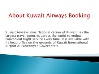 Kuwait Airways alias National carrier of Kuwait has the
largest travel agencies across the world to endow
convenient flight service every time. It is available with
its head office on the grounds of Kuwait International
Airport Al Farwaniyah Governorate.
 