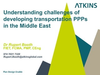 Understanding challenges of
developing transportation PPPs
in the Middle East


Dr Rupert Booth
FIET, FCMA, PMP, CEng
974 7021 7320
Rupert.Booth@atkinsglobal.com
 