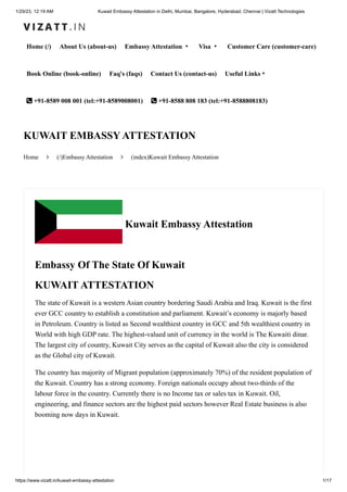 1/29/23, 12:19 AM Kuwait Embassy Attestation in Delhi, Mumbai, Bangalore, Hyderabad, Chennai | Vizatt Technologies
https://www.vizatt.in/kuwait-embassy-attestation 1/17
Home (/) About Us (about-us) Embassy Attestation ▾ Visa ▾ Customer Care (customer-care)
Book Online (book-online) Faq's (faqs) Contact Us (contact-us) Useful Links▾
 +91-8589 008 001 (tel:+91-8589008001)  +91-8588 808 183 (tel:+91-8588808183)
Home  (/)Embassy Attestation  (index)Kuwait Embassy Attestation
KUWAIT EMBASSY ATTESTATION
Kuwait Embassy Attestation
Embassy Of The State Of Kuwait
KUWAIT ATTESTATION
The state of Kuwait is a western Asian country bordering Saudi Arabia and Iraq. Kuwait is the first
ever GCC country to establish a constitution and parliament. Kuwait’s economy is majorly based
in Petroleum. Country is listed as Second wealthiest country in GCC and 5th wealthiest country in
World with high GDP rate. The highest-valued unit of currency in the world is The Kuwaiti dinar.
The largest city of country, Kuwait City serves as the capital of Kuwait also the city is considered
as the Global city of Kuwait.
The country has majority of Migrant population (approximately 70%) of the resident population of
the Kuwait. Country has a strong economy. Foreign nationals occupy about two-thirds of the
labour force in the country. Currently there is no Income tax or sales tax in Kuwait. Oil,
engineering, and finance sectors are the highest paid sectors however Real Estate business is also
booming now days in Kuwait.
 