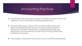 Accounting Practices


Furthermore, there are many rules in the Shari’ah, which the IFI must
abide by, which may affect reporting requirements.



General disclosures unique to IFI’s are information about the
Shari’ah Advisory Board, policies on zakat, policies of profit
distribution with IAHs, disclosures on prohibited earnings and
disclosures of concentration of asset risks involving unrestricted
investment accounts.



Many gaps in disclosure occur due to use of conflicting standards.

 