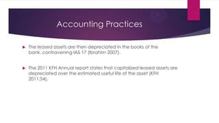 Accounting Practices


The leased assets are then depreciated in the books of the
bank, contravening IAS 17 (Ibrahim 2007).



The 2011 KFH Annual report states that capitalized leased assets are
depreciated over the estimated useful life of the asset (KFH
2011:54).

 
