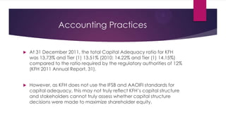 Accounting Practices


At 31 December 2011, the total Capital Adequacy ratio for KFH
was 13.73% and Tier (1) 13.51% (2010: 14.22% and Tier (1) 14.15%)
compared to the ratio required by the regulatory authorities of 12%
(KFH 2011 Annual Report, 31).



However, as KFH does not use the IFSB and AAOIFI standards for
capital adequacy, this may not truly reflect KFH’s capital structure
and stakeholders cannot truly assess whether capital structure
decisions were made to maximize shareholder equity.

 
