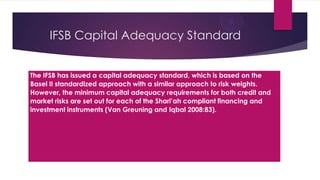 IFSB Capital Adequacy Standard
The IFSB has issued a capital adequacy standard, which is based on the
Basel II standardized approach with a similar approach to risk weights.
However, the minimum capital adequacy requirements for both credit and
market risks are set out for each of the Shari’ah compliant financing and
investment instruments (Van Greuning and Iqbal 2008:83).

 