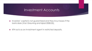 Investment Accounts


Investors’ capital is not guaranteed and they incur losses if the
bank does (Van Greuning and Iqbal 2008:35).



KFH acts as an investment agent in restricted deposits.

 