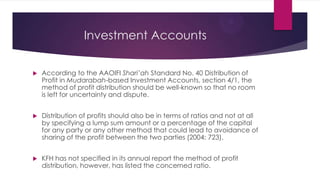Investment Accounts


According to the AAOIFI Shari’ah Standard No. 40 Distribution of
Profit in Mudarabah-based Investment Accounts, section 4/1, the
method of profit distribution should be well-known so that no room
is left for uncertainty and dispute.



Distribution of profits should also be in terms of ratios and not at all
by specifying a lump sum amount or a percentage of the capital
for any party or any other method that could lead to avoidance of
sharing of the profit between the two parties (2004: 723).



KFH has not specified in its annual report the method of profit
distribution, however, has listed the concerned ratio.

 