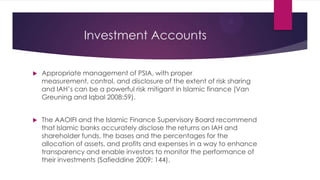 Investment Accounts


Appropriate management of PSIA, with proper
measurement, control, and disclosure of the extent of risk sharing
and IAH’s can be a powerful risk mitigant in Islamic finance (Van
Greuning and Iqbal 2008:59).



The AAOIFI and the Islamic Finance Supervisory Board recommend
that Islamic banks accurately disclose the returns on IAH and
shareholder funds, the bases and the percentages for the
allocation of assets, and profits and expenses in a way to enhance
transparency and enable investors to monitor the performance of
their investments (Safieddine 2009: 144).

 