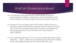 Shari’ah Governance Board


A transparent financial institution would ideally reveal the
duties, decision-making, competence, and composition of the
Shari’ah Board, as well as publish all fatwa issued by the Board.



However, in a one page report, KFH merely certifies that most
decisions made were Shari’ah compliant and for those that were
not, the funds have been donated to charity and provides the
names and pictures of the members (Van Greuning and
Iqbal, 2008:36).



KFH unofficially adheres to FAS 1 in terms of zakat and qard-hassan
reporting. In 2011, zakat was calculated at 2.5777% and charged
to the consolidated statement of income (KFH 2011:59).

 