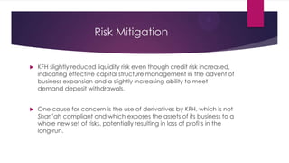 Risk Mitigation


KFH slightly reduced liquidity risk even though credit risk increased,
indicating effective capital structure management in the advent of
business expansion and a slightly increasing ability to meet
demand deposit withdrawals.



One cause for concern is the use of derivatives by KFH, which is not
Shari’ah compliant and which exposes the assets of its business to a
whole new set of risks, potentially resulting in loss of profits in the
long-run.

 
