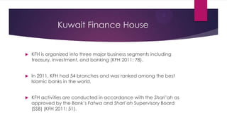 Kuwait Finance House



KFH is organized into three major business segments including
treasury, investment, and banking (KFH 2011: 78).



In 2011, KFH had 54 branches and was ranked among the best
Islamic banks in the world.



KFH activities are conducted in accordance with the Shari’ah as
approved by the Bank’s Fatwa and Shari’ah Supervisory Board
(SSB) (KFH 2011: 51).

 