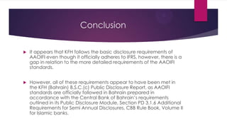 Conclusion


It appears that KFH follows the basic disclosure requirements of
AAOIFI even though it officially adheres to IFRS, however, there is a
gap in relation to the more detailed requirements of the AAOIFI
standards.



However, all of these requirements appear to have been met in
the KFH (Bahrain) B.S.C.(c) Public Disclosure Report, as AAOIFI
standards are officially followed in Bahrain prepared in
accordance with the Central Bank of Bahrain’s requirements
outlined in its Public Disclosure Module, Section PD 3.1.6 Additional
Requirements for Semi Annual Disclosures, CBB Rule Book, Volume II
for Islamic banks.

 