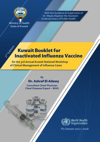 Flu Season 2017 / 2018
Ministry of Health
State of Kuwait
By
Dr. Ashraf El-Adawy
Consultant Chest Physician
Chest Diseases Expert – WHO
With the Guidance & Supervision of
Dr. Majda Alqattan the Assistant
Undersecretary of Public Health
Kuwait Booklet for
Inactivated Influenza Vaccine
for the 3rd Annual Kuwait National Workshop
of Clinical Management of Influenza Cases
 