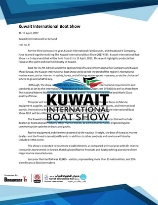 Kuwait International Boat Show
11-15 April,2017
KuwaitInternationalFairGround
Hall no. 8
For the third consecutive year,KuwaitInternational FairGrounds,andBroadcast It Company,
have teamedtogethertobringThe KuwaitInternationalBoatShow 2017 KIBS. KuwaitInternational Boat
Showisa 5-dayeventthatwill be heldfrom11 to 15 April,2017, Thisevent highlightsproductsthat
focuson the yacht and marine industry of Kuwait.
Back for its7th editionunderthe sponsorshipof KuwaitInternationalFairCompanyandKuwait
Mobil Group, the KuwaitInternational BoatShow seekstoride the crestof the region’srecreational
marine wave,andas interestinyachts, boats, andall thingswater-sportsincreases,sodothe choicesof
where togo and whatto buy.
Although, the showisinitsinfancy,ourintention,istomeetinternationalrequirementsand
standardsas setby the International Federationof BoatShow Organizers (IFSBO) Aswell asthose from
The National Marine ManufacturersAssociation(Kuwait). Tobringto Kuwaitthe bestWorldClass
qualityof Show.
Thisyear will Include varietyof boats,JetSkis,accessories,withmore focusonMarine
equipment,supplies,accessories,forfishing,boatingandall typesof watersports,andInternational
brands.International Brandstopromote themselvesandproducts,atthe KuwaitInternational Boat
Show2017 will be a WorldClasseventtoparticipate inandlookforwardto.
The KuwaitInternational BoatShow will exhibitthe productsandservicesthatwillinclude
dealersof Recreational Products,othermarine brands,aswell asmaintenance,engineeringand
communicationsystemsonboatsandyachts.
Marine equipmentandelementsessentialtothe nautical lifestyle,the bestof Kuwaitismarine
dealersandthe finestinternationalbrandsinadditiontootherproductsandserviceswill alsobe
includedinthe event.
The showis expectedtohostmore establishments,ascompared withlastyearwith45+ marine
companiesrepresentedinKuwait,thatdisplayedMarine ProductsandBoat/yachtingaccessoriesfrom
majormarine manufacturers.
Last year the Footfall was 30,000+ visitors,representing more than25 nationalities,and65%
were financial Decisionmakers.
 