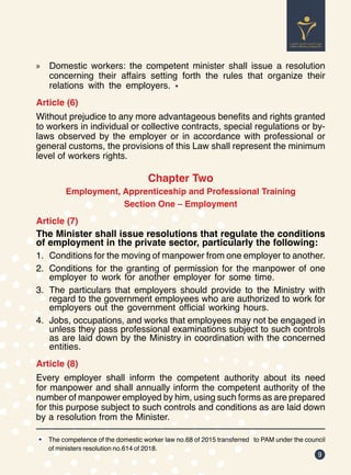 9
»
» Domestic workers: the competent minister shall issue a resolution
concerning their affairs setting forth the rules that organize their
relations with the employers. *
Article (6)
Without prejudice to any more advantageous benefits and rights granted
to workers in individual or collective contracts, special regulations or by-
laws observed by the employer or in accordance with professional or
general customs, the provisions of this Law shall represent the minimum
level of workers rights.
Chapter Two
Employment, Apprenticeship and Professional Training
Section One – Employment
Article (7)
The Minister shall issue resolutions that regulate the conditions
of employment in the private sector, particularly the following:
1.	 Conditions for the moving of manpower from one employer to another.
2.	 Conditions for the granting of permission for the manpower of one
employer to work for another employer for some time.
3.	 The particulars that employers should provide to the Ministry with
regard to the government employees who are authorized to work for
employers out the government official working hours.
4.	 Jobs, occupations, and works that employees may not be engaged in
unless they pass professional examinations subject to such controls
as are laid down by the Ministry in coordination with the concerned
entities.
Article (8)
Every employer shall inform the competent authority about its need
for manpower and shall annually inform the competent authority of the
number of manpower employed by him, using such forms as are prepared
for this purpose subject to such controls and conditions as are laid down
by a resolution from the Minister.
* The competence of the domestic worker law no.68 of 2015 transferred to PAM under the council
of ministers resolution no.614 of 2018.
 