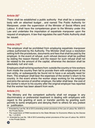 10
Article (9)*
There shall be established a public authority that shall be a corporate
body with an attached budget , and named The Public Authority for
Manpower, under the supervision of the Minister of Social Affairs and
Labour. It shall have the competences given to the Ministry under this
Law and undertake the importation of expatriate manpower upon the
request of employers. A law that regulates the said Public Authority shall
be issued.
Article (10)**
The employer shall be prohibited from employing expatriate manpower
unless authorized by the Authority. The Minister shall issue a resolution
setting forth the procedures, documents and fees that shall be paid by the
employer. In the event of refusal, such refusal decision shall be justified
by stating the reason thereof, and the reason for such refusal shall not
be related to the amount of the capital, otherwise the decision shall be
absolutely null and void.
Employers shall not bring workers from outside the country or hire workers
from inside the country then fail to provide them with employment at his
own entity, or subsequently be found not to have a an actually need for
them. The employer shall bear the expenses of the worker’s return to his
country. In the event where the worker stops working for his employer
and joins the service of another employer, the latter shall bear the cost of
the worker’s return to his country after the original employer has reported
that the worker has been absent from work.
Article (11)
The Ministry and the competent authority shall not engage in any
discriminatory or preferential treatment in dealing with employers with
regard to the granting of work or transfer permits by granting such
permits to some employers and denying them to others for any pretext
or justification.
* Amended by Law No. 90 of 2013 amending certain provisions of the Law of Labour No. 6/2010 in
the Private Sector.
* The supervision of PAM transferred to the State Minister for Economic Affairs by the Decree
No. 1 of 2019
** Amended by Law No. 108 of 2013 amending certain provisions of the Law of Labour No. 6/2010
in the Private Sector.
 
