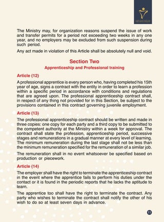 11
The Ministry may, for organization reasons suspend the issue of work
and transfer permits for a period not exceeding two weeks in any one
year, and no employers may be excluded from such suspension during
such period.
Any act made in violation of this Article shall be absolutely null and void.
Section Two
Apprenticeship and Professional training
Article (12)
Aprofessional apprentice is every person who, having completed his 15th
year of age, signs a contract with the entity in order to learn a profession
within a specific period in accordance with conditions and regulations
that are agreed upon. The professional apprenticeship contract shall,
in respect of any thing not provided for in this Section, be subject to the
provisions contained in this contract governing juvenile employment.
Article (13)
The professional apprenticeship contract should be written and made in
three copies: one copy for each party and a third copy to be submitted to
the competent authority at the Ministry within a week for approval. The
contract shall state the profession, apprenticeship period, successive
stages and remunerations in a gradual manner at every level of learning.
The minimum remuneration during the last stage shall not be less than
the minimum remuneration specified for the remuneration of a similar job.
The remuneration shall in no event whatsoever be specified based on
production or piecework.
Article (14)
The employer shall have the right to terminate the apprenticeship contract
in the event where the apprentice fails to perform his duties under the
contact or it is found in the periodic reports that he lacks the aptitude to
learn.
The apprentice too shall have the right to terminate the contract. Any
party who wishes to terminate the contract shall notify the other of his
wish to do so at least seven days in advance.
 