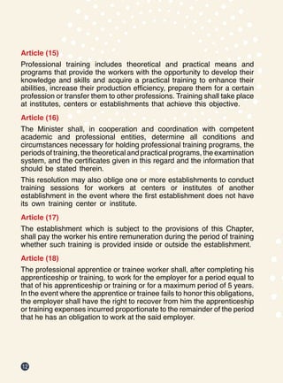 12
Article (15)
Professional training includes theoretical and practical means and
programs that provide the workers with the opportunity to develop their
knowledge and skills and acquire a practical training to enhance their
abilities, increase their production efficiency, prepare them for a certain
profession or transfer them to other professions. Training shall take place
at institutes, centers or establishments that achieve this objective.
Article (16)
The Minister shall, in cooperation and coordination with competent
academic and professional entities, determine all conditions and
circumstances necessary for holding professional training programs, the
periods of training, the theoretical and practical programs, the examination
system, and the certificates given in this regard and the information that
should be stated therein.
This resolution may also oblige one or more establishments to conduct
training sessions for workers at centers or institutes of another
establishment in the event where the first establishment does not have
its own training center or institute.
Article (17)
The establishment which is subject to the provisions of this Chapter,
shall pay the worker his entire remuneration during the period of training
whether such training is provided inside or outside the establishment.
Article (18)
The professional apprentice or trainee worker shall, after completing his
apprenticeship or training, to work for the employer for a period equal to
that of his apprenticeship or training or for a maximum period of 5 years.
In the event where the apprentice or trainee fails to honor this obligations,
the employer shall have the right to recover from him the apprenticeship
or training expenses incurred proportionate to the remainder of the period
that he has an obligation to work at the said employer.
 