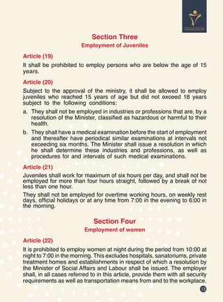 13
Section Three
Employment of Juveniles
Article (19)
It shall be prohibited to employ persons who are below the age of 15
years.
Article (20)
Subject to the approval of the ministry, it shall be allowed to employ
juveniles who reached 15 years of age but did not exceed 18 years
subject to the following conditions:
a.	 They shall not be employed in industries or professions that are, by a
resolution of the Minister, classified as hazardous or harmful to their
health.
b.	 They shall have a medical examination before the start of employment
and thereafter have periodical similar examinations at intervals not
exceeding six months. The Minister shall issue a resolution in which
he shall determine these industries and professions, as well as
procedures for and intervals of such medical examinations.
Article (21)
Juveniles shall work for maximum of six hours per day, and shall not be
employed for more than four hours straight, followed by a break of not
less than one hour.
They shall not be employed for overtime working hours, on weekly rest
days, official holidays or at any time from 7:00 in the evening to 6:00 in
the morning.
Section Four
Employment of women
Article (22)
It is prohibited to employ women at night during the period from 10:00 at
night to 7:00 in the morning. This excludes hospitals, sanatoriums, private
treatment homes and establishments in respect of which a resolution by
the Minister of Social Affairs and Labour shall be issued. The employer
shall, in all cases referred to in this article, provide them with all security
requirements as well as transportation means from and to the workplace.
 