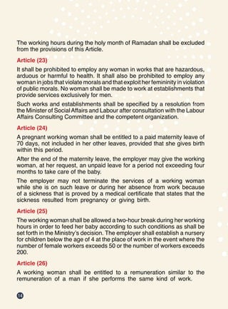 14
The working hours during the holy month of Ramadan shall be excluded
from the provisions of this Article.
Article (23)
It shall be prohibited to employ any woman in works that are hazardous,
arduous or harmful to health. It shall also be prohibited to employ any
woman in jobs that violate morals and that exploit her femininity in violation
of public morals. No woman shall be made to work at establishments that
provide services exclusively for men.
Such works and establishments shall be specified by a resolution from
the Minister of SocialAffairs and Labour after consultation with the Labour
Affairs Consulting Committee and the competent organization.
Article (24)
A pregnant working woman shall be entitled to a paid maternity leave of
70 days, not included in her other leaves, provided that she gives birth
within this period.
After the end of the maternity leave, the employer may give the working
woman, at her request, an unpaid leave for a period not exceeding four
months to take care of the baby.
The employer may not terminate the services of a working woman
while she is on such leave or during her absence from work because
of a sickness that is proved by a medical certificate that states that the
sickness resulted from pregnancy or giving birth.
Article (25)
The working woman shall be allowed a two-hour break during her working
hours in order to feed her baby according to such conditions as shall be
set forth in the Ministry’s decision. The employer shall establish a nursery
for children below the age of 4 at the place of work in the event where the
number of female workers exceeds 50 or the number of workers exceeds
200.
Article (26)
A working woman shall be entitled to a remuneration similar to the
remuneration of a man if she performs the same kind of work.
 