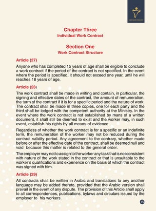15
Chapter Three
Individual Work Contract
Section One
Work Contract Structure
Article (27)
Anyone who has completed 15 years of age shall be eligible to conclude
a work contract if the period of the contract is not specified. In the event
where the period is specified, it should not exceed one year, until he will
reaches 18 years of age.
Article (28)
The work contract shall be made in writing and contain, in particular, the
signing and effective dates of the contract, the amount of remuneration,
the term of the contract if it is for a specific period and the nature of work.
The contract shall be made in three copies, one for each party and the
third shall be lodged with the competent authority at the Ministry. In the
event where the work contract is not established by mans of a written
document, it shall still be deemed to exist and the worker may, in such
event, establish his rights by all means of evidence.
Regardless of whether the work contract is for a specific or an indefinite
term, the remuneration of the worker may not be reduced during the
contract validity period. Any agreement to the contrary, whether made
before or after the effective date of the contract, shall be deemed null and
void because this matter is related to the general order.
Theemployermaynottoassigntotheworkeranytaskthatisnotconsistent
with nature of the work stated in the contract or that is unsuitable to the
worker’s qualifications and experience on the basis of which the contract
was signed with him.
Article (29)
All contracts shall be written in Arabic and translations to any another
language may be added thereto, provided that the Arabic version shall
prevail in the event of any dispute. The provision of this Article shall apply
to all correspondences, publications, bylaws and circulars issued by the
employer to his workers.
 