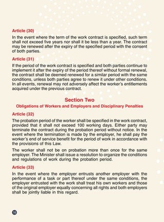 16
Article (30)
In the event where the term of the work contract is specified, such term
shall not exceed five years nor shall it be less than a year. The contract
may be renewed after the expiry of the specified period with the consent
of both parties.
Article (31)
If the period of the work contract is specified and both parties continue to
implement it after the expiry of the period thereof without formal renewal,
the contract shall be deemed renewed for a similar period with the same
conditions, unless both parties agree to renew it under other conditions.
In all events, renewal may not adversely affect the worker’s entitlements
acquired under the previous contract.
Section Two
Obligations of Workers and Employers and Disciplinary Penalties
Article (32)
The probation period of the worker shall be specified in the work contract,
provided that it shall not exceed 100 working days. Either party may
terminate the contract during the probation period without notice. In the
event where the termination is made by the employer, he shall pay the
worker’s end of service benefit for the period of work in accordance with
the provisions of this Law.
The worker shall not be on probation more than once for the same
employer. The Minister shall issue a resolution to organize the conditions
and regulations of work during the probation period.
Article (33)
In the event where the employer entrusts another employer with the
performance of a task or part thereof under the same conditions, the
employer entrusted with the work shall treat his own workers and those
of the original employer equally concerning all rights and both employers
shall be jointly liable in this regard.
 