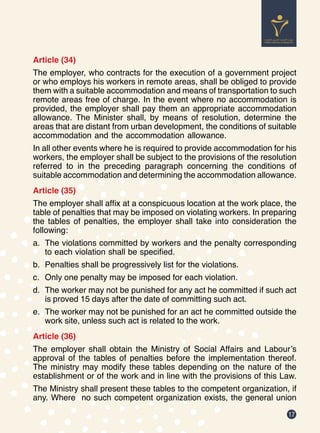 17
Article (34)
The employer, who contracts for the execution of a government project
or who employs his workers in remote areas, shall be obliged to provide
them with a suitable accommodation and means of transportation to such
remote areas free of charge. In the event where no accommodation is
provided, the employer shall pay them an appropriate accommodation
allowance. The Minister shall, by means of resolution, determine the
areas that are distant from urban development, the conditions of suitable
accommodation and the accommodation allowance.
In all other events where he is required to provide accommodation for his
workers, the employer shall be subject to the provisions of the resolution
referred to in the preceding paragraph concerning the conditions of
suitable accommodation and determining the accommodation allowance.
Article (35)
The employer shall affix at a conspicuous location at the work place, the
table of penalties that may be imposed on violating workers. In preparing
the tables of penalties, the employer shall take into consideration the
following:
a.	 The violations committed by workers and the penalty corresponding
to each violation shall be specified.
b.	 Penalties shall be progressively list for the violations.
c.	 Only one penalty may be imposed for each violation.
d.	 The worker may not be punished for any act he committed if such act
is proved 15 days after the date of committing such act.
e.	 The worker may not be punished for an act he committed outside the
work site, unless such act is related to the work.
Article (36)
The employer shall obtain the Ministry of Social Affairs and Labour’s
approval of the tables of penalties before the implementation thereof.
The ministry may modify these tables depending on the nature of the
establishment or of the work and in line with the provisions of this Law.
The Ministry shall present these tables to the competent organization, if
any. Where no such competent organization exists, the general union
 