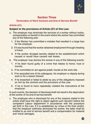 19
Section Three
Termination of Work Contract and End of Service Benefit
Article (41)
Subject to the provisions of Article (37) of this Law:
a.	 The employer may terminate the services of a worker without notice,
compensation or benefit in the event where the worker has committed
any of the following acts:
1. If the Worker has committed a mistake that resulted in a large loss
for the employer.
2. If it was found that the worker obtained employment through cheating
or fraud.
3. If the worker divulged secrets related to the establishment which
caused or would have caused real losses.
b.	 The employer may dismiss the worker in any of the following events:
1. If he been found guilty of a crime that relates to honor, trust or
morals.
2. If he committed an act against public morals at the work site.
3. If he assaulted one of his colleagues, his employer or deputy during
work or for a reason thereof.
4. If he breached or failed to abide by any of the obligations imposed
on him by the contract and the provisions of this Law.
5. If he is found to have repeatedly violated the instructions of the
employer.
In such events, the decision of dismissal shall not result in the deprivation
of the worker of his end of service benefit.
c.	 The employee who is dismissed for any of the reasons stated in this
article shall have the right to object against such decision before the
competent Labour department in accordance with the procedure
set forth in this Law. If it is established, by virtue of the final verdict,
that the employer arbitrarily dismissed his worker, the latter shall be
entitled to an end of service benefit and a compensation for material
and moral damages.
 