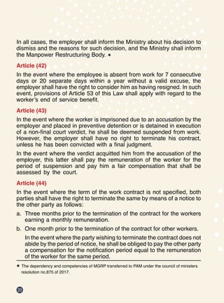 20
In all cases, the employer shall inform the Ministry about his decision to
dismiss and the reasons for such decision, and the Ministry shall inform
the Manpower Restructuring Body. *
Article (42)
In the event where the employee is absent from work for 7 consecutive
days or 20 separate days within a year without a valid excuse, the
employer shall have the right to consider him as having resigned. In such
event, provisions of Article 53 of this Law shall apply with regard to the
worker’s end of service benefit.
Article (43)
In the event where the worker is imprisoned due to an accusation by the
employer and placed in preventive detention or is detained in execution
of a non-final court verdict, he shall be deemed suspended from work.
However, the employer shall have no right to terminate his contract,
unless he has been convicted with a final judgment.
In the event where the verdict acquitted him from the accusation of the
employer, this latter shall pay the remuneration of the worker for the
period of suspension and pay him a fair compensation that shall be
assessed by the court.
Article (44)
In the event where the term of the work contract is not specified, both
parties shall have the right to terminate the same by means of a notice to
the other party as follows:
a.	 Three months prior to the termination of the contract for the workers
earning a monthly remuneration.
b.	 One month prior to the termination of the contract for other workers.
In the event where the party wishing to terminate the contract does not
abide by the period of notice, he shall be obliged to pay the other party
a compensation for the notification period equal to the remuneration
of the worker for the same period.
* The dependency and competencies of MGRP transferred to PAM under the council of ministers 		
resolution no.875 of 2017.
 