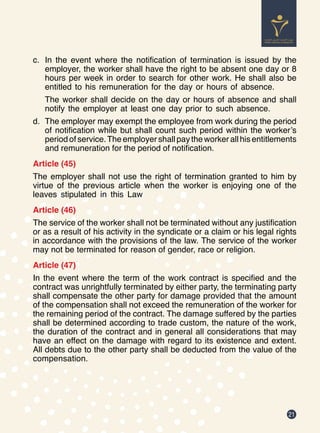 21
c.	 In the event where the notification of termination is issued by the
employer, the worker shall have the right to be absent one day or 8
hours per week in order to search for other work. He shall also be
entitled to his remuneration for the day or hours of absence.
The worker shall decide on the day or hours of absence and shall
notify the employer at least one day prior to such absence.
d.	 The employer may exempt the employee from work during the period
of notification while but shall count such period within the worker’s
period of service.The employer shall pay the worker all his entitlements
and remuneration for the period of notification.
Article (45)
The employer shall not use the right of termination granted to him by
virtue of the previous article when the worker is enjoying one of the
leaves stipulated in this Law
Article (46)
The service of the worker shall not be terminated without any justification
or as a result of his activity in the syndicate or a claim or his legal rights
in accordance with the provisions of the law. The service of the worker
may not be terminated for reason of gender, race or religion.
Article (47)
In the event where the term of the work contract is specified and the
contract was unrightfully terminated by either party, the terminating party
shall compensate the other party for damage provided that the amount
of the compensation shall not exceed the remuneration of the worker for
the remaining period of the contract. The damage suffered by the parties
shall be determined according to trade custom, the nature of the work,
the duration of the contract and in general all considerations that may
have an effect on the damage with regard to its existence and extent.
All debts due to the other party shall be deducted from the value of the
compensation.
 