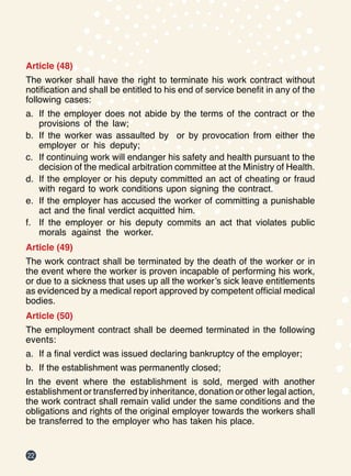 22
Article (48)
The worker shall have the right to terminate his work contract without
notification and shall be entitled to his end of service benefit in any of the
following cases:
a.	 If the employer does not abide by the terms of the contract or the
provisions of the law;
b.	 If the worker was assaulted by or by provocation from either the
employer or his deputy;
c.	 If continuing work will endanger his safety and health pursuant to the
decision of the medical arbitration committee at the Ministry of Health.
d.	 If the employer or his deputy committed an act of cheating or fraud
with regard to work conditions upon signing the contract.
e.	 If the employer has accused the worker of committing a punishable
act and the final verdict acquitted him.
f.	 If the employer or his deputy commits an act that violates public
morals against the worker.
Article (49)
The work contract shall be terminated by the death of the worker or in
the event where the worker is proven incapable of performing his work,
or due to a sickness that uses up all the worker’s sick leave entitlements
as evidenced by a medical report approved by competent official medical
bodies.
Article (50)
The employment contract shall be deemed terminated in the following
events:
a.	 If a final verdict was issued declaring bankruptcy of the employer;
b.	 If the establishment was permanently closed;
In the event where the establishment is sold, merged with another
establishment or transferred by inheritance, donation or other legal action,
the work contract shall remain valid under the same conditions and the
obligations and rights of the original employer towards the workers shall
be transferred to the employer who has taken his place.
 