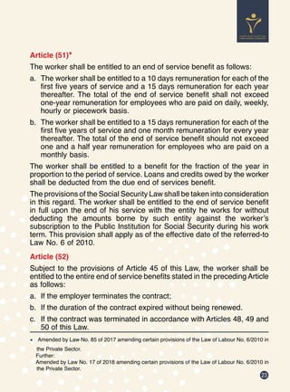 23
Article (51)*
The worker shall be entitled to an end of service benefit as follows:
a.	 The worker shall be entitled to a 10 days remuneration for each of the
first five years of service and a 15 days remuneration for each year
thereafter. The total of the end of service benefit shall not exceed
one-year remuneration for employees who are paid on daily, weekly,
hourly or piecework basis.
b.	 The worker shall be entitled to a 15 days remuneration for each of the
first five years of service and one month remuneration for every year
thereafter. The total of the end of service benefit should not exceed
one and a half year remuneration for employees who are paid on a
monthly basis.
The worker shall be entitled to a benefit for the fraction of the year in
proportion to the period of service. Loans and credits owed by the worker
shall be deducted from the due end of services benefit.
The provisions of the Social Security Law shall be taken into consideration
in this regard. The worker shall be entitled to the end of service benefit
in full upon the end of his service with the entity he works for without
deducting the amounts borne by such entity against the worker’s
subscription to the Public Institution for Social Security during his work
term. This provision shall apply as of the effective date of the referred-to
Law No. 6 of 2010.
Article (52)
Subject to the provisions of Article 45 of this Law, the worker shall be
entitled to the entire end of service benefits stated in the preceding Article
as follows:
a.	 If the employer terminates the contract;
b.	 If the duration of the contract expired without being renewed.
c.	 If the contract was terminated in accordance with Articles 48, 49 and
50 of this Law.
*	 Amended by Law No. 85 of 2017 amending certain provisions of the Law of Labour No. 6/2010 in
the Private Sector.
Further:
Amended by Law No. 17 of 2018 amending certain provisions of the Law of Labour No. 6/2010 in
the Private Sector.
 