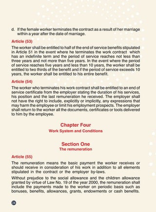 24
d.	 If the female worker terminates the contract as a result of her marriage
within a year after the date of marriage.
Article (53)
The worker shall be entitled to half of the end of service benefits stipulated
in Article 51 in the event where he terminates the work contract which
has an indefinite term and the period of service reaches not less than
three years and not more than five years. In the event where the period
of service reaches five years and less than 10 years, the worker shall be
entitled to two thirds of the benefit and if the period of service exceeds 10
years, the worker shall be entitled to his entire benefit.
Article (54)
The worker who terminates his work contract shall be entitled to an end of
service certificate from the employer stating the duration of his services,
his position and the last remuneration he received. The employer shall
not have the right to include, explicitly or implicitly, any expressions that
may harm the employee or limit his employment prospects. The employer
shall return to the worker all the documents, certificates or tools delivered
to him by the employee.
Chapter Four
Work System and Conditions
Section One
The remuneration
Article (55)
The remuneration means the basic payment the worker receives or
should receive in consideration of his work in addition to all elements
stipulated in the contract or the employer by-laws.
Without prejudice to the social allowance and the children allowance
granted by virtue of Law No. 19 of the year 2000, the remuneration shall
include the payments made to the worker on periodic basis such as
bonuses, benefits, allowances, grants, endowments or cash benefits.
 