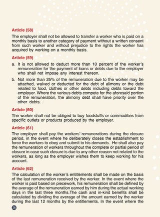 26
Article (58)
The employer shall not be allowed to transfer a worker who is paid on a
monthly basis to another category of payment without a written consent
from such worker and without prejudice to the rights the worker has
acquired by working on a monthly basis.
Article (59)
a.	 It is not allowed to deduct more than 10 percent of the worker’s
remuneration for the payment of loans or debts due to the employer
who shall not impose any interest thereon.
b.	 Not more than 25% of the remuneration due to the worker may be
attached, waived or deducted for the debt of alimony or the debt
related to food, clothes or other debts including debts toward the
employer. Where the various debts compete for the aforesaid portion
of the remuneration, the alimony debt shall have priority over the
other debts.
Article (60)
The worker shall not be obliged to buy foodstuffs or commodities from
specific outlets or products produced by the employer.
Article (61)
The employer shall pay the workers’ remunerations during the closure
period, in the event where he deliberately closes the establishment to
force the workers to obey and submit to his demands.  He shall also pay
the remuneration of workers throughout the complete or partial period of
closure in case such closure is due to any other reason not related to the
workers, as long as the employer wishes them to keep working for his
account.
Article (62)
The calculation of the worker’s entitlements shall be made on the basis
of the last remuneration received by the worker. In the event where the
worker is paid based on piecework, his remuneration shall be defined by
the average of the remuneration earned by him during the actual working
days in the last three months.The cash and in-kind benefits shall be
calculated by dividing the average of the amount earned by the worker
during the last 12 months by the entitlements. In the event where the
 